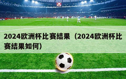 2024欧洲杯比赛结果（2024欧洲杯比赛结果如何）