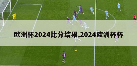 欧洲杯2024比分结果,2024欧洲杯杯
